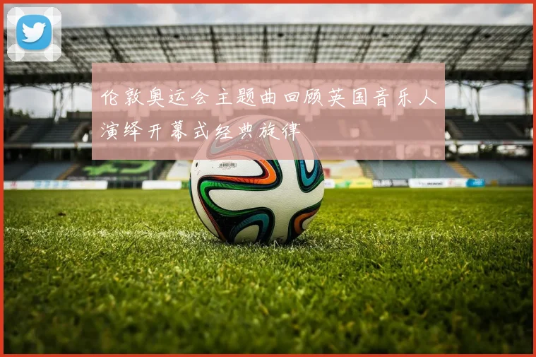 伦敦奥运会主题曲回顾英国音乐人演绎开幕式经典旋律