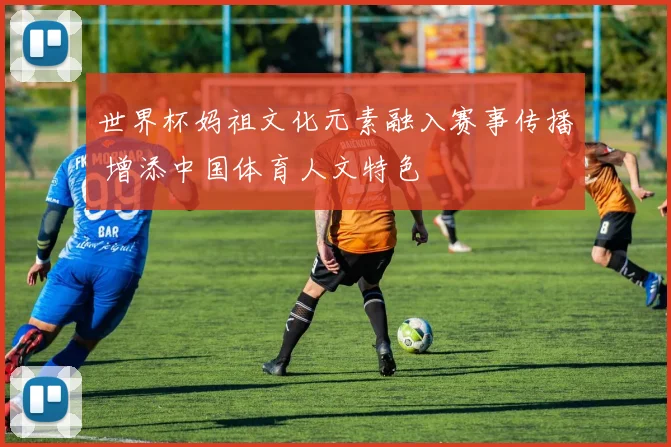 世界杯妈祖文化元素融入赛事传播 增添中国体育人文特色