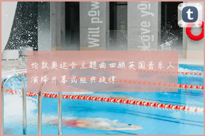 伦敦奥运会主题曲回顾英国音乐人演绎开幕式经典旋律