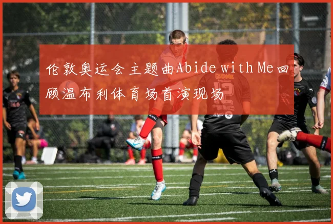 伦敦奥运会主题曲Abide with Me回顾温布利体育场首演现场