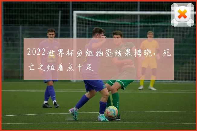 2022世界杯分组抽签结果揭晓，死亡之组看点十足