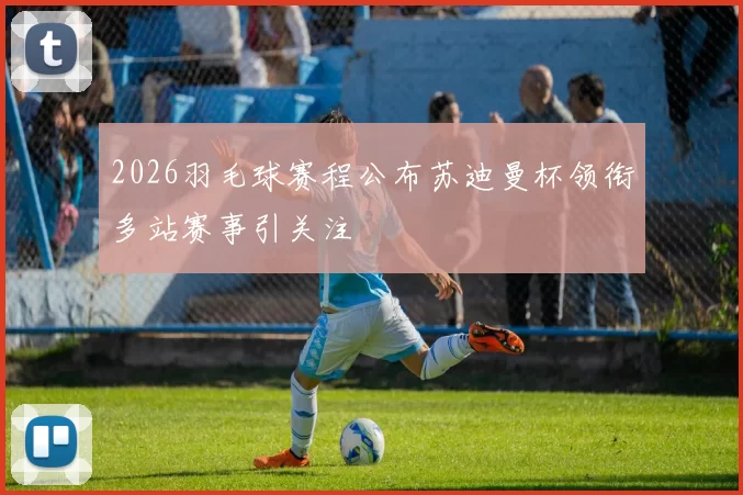 2026羽毛球赛程公布苏迪曼杯领衔多站赛事引关注