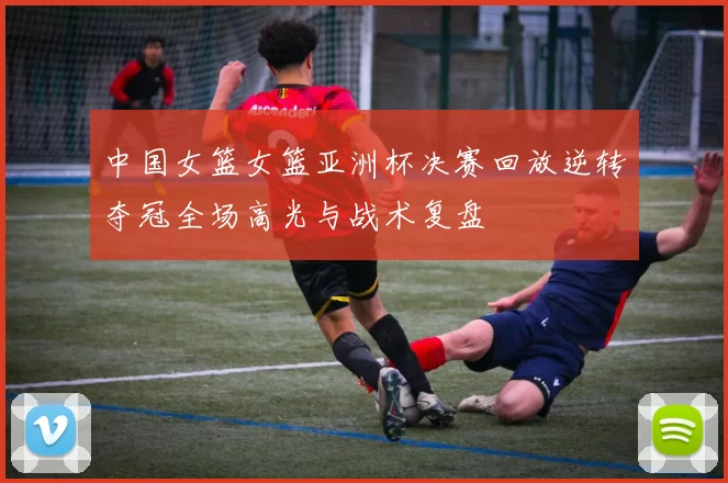 中国女篮女篮亚洲杯决赛回放逆转夺冠全场高光与战术复盘