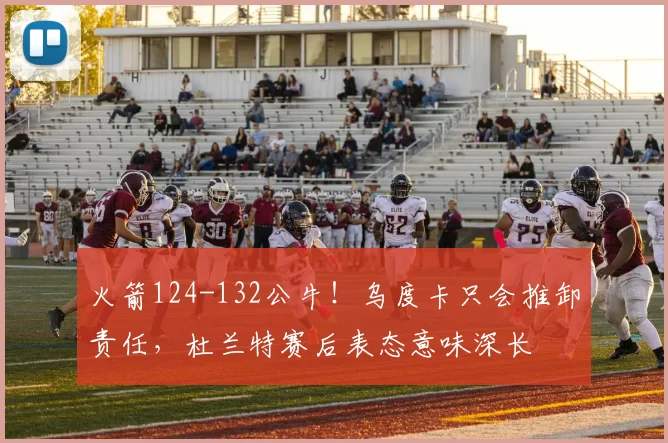 火箭124-132公牛！乌度卡只会推卸责任，杜兰特赛后表态意味深长