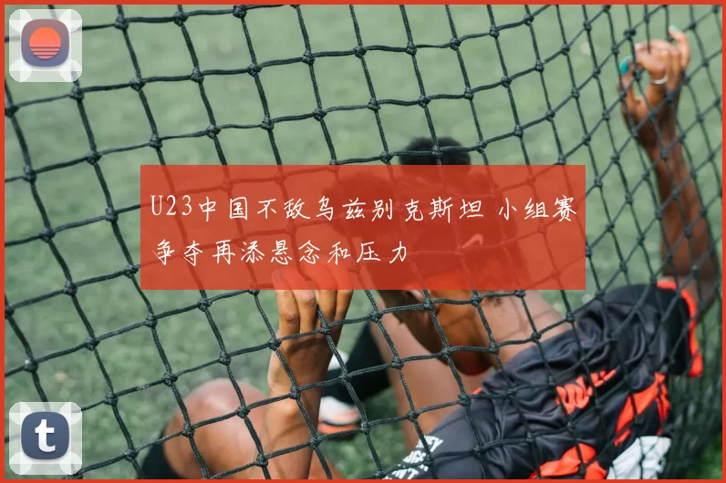 U23中国不敌乌兹别克斯坦 小组赛争夺再添悬念和压力